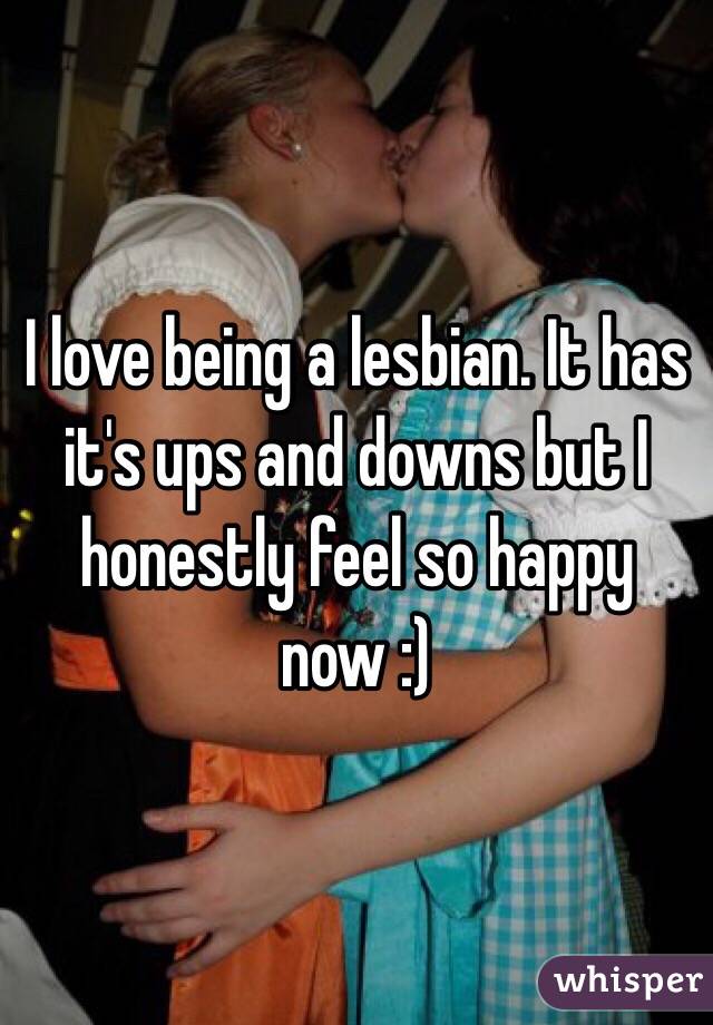 I love being a lesbian. It has it's ups and downs but I honestly feel so happy now :)