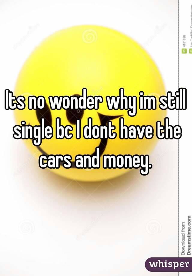 Its no wonder why im still single bc I dont have the cars and money. 