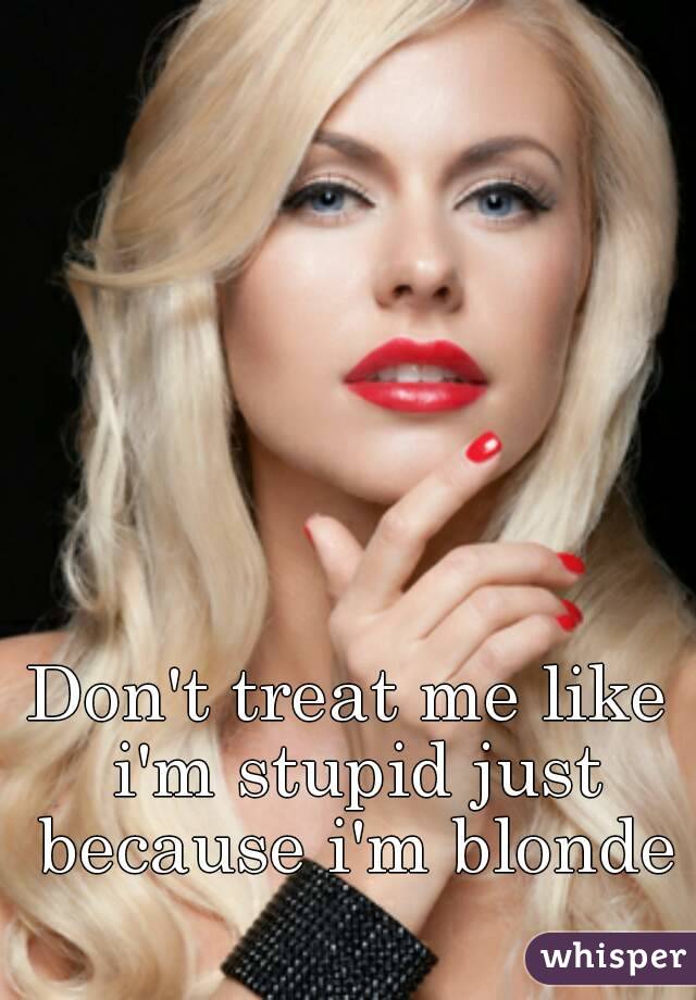 Don't treat me like i'm stupid just because i'm blonde