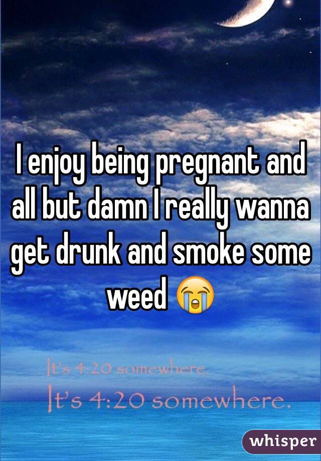 I enjoy being pregnant and all but damn I really wanna get drunk and smoke some weed 😭