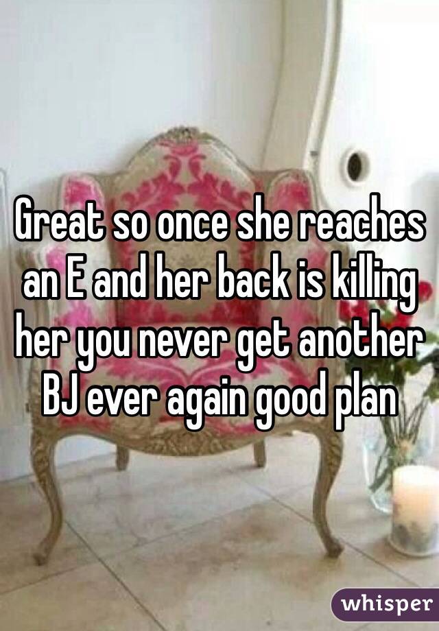 Great so once she reaches an E and her back is killing her you never get another BJ ever again good plan 