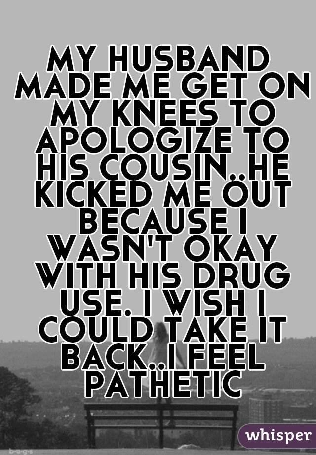 MY HUSBAND MADE ME GET ON MY KNEES TO APOLOGIZE TO HIS COUSIN..HE KICKED ME OUT BECAUSE I WASN'T OKAY WITH HIS DRUG USE. I WISH I COULD TAKE IT BACK..I FEEL PATHETIC