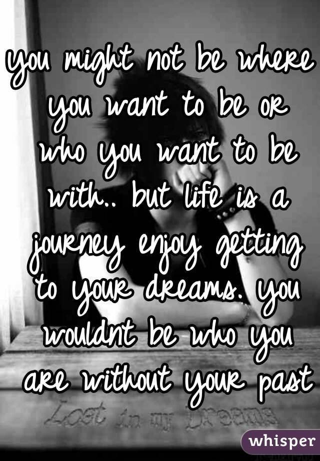 you might not be where you want to be or who you want to be with.. but life is a journey enjoy getting to your dreams. you wouldnt be who you are without your past