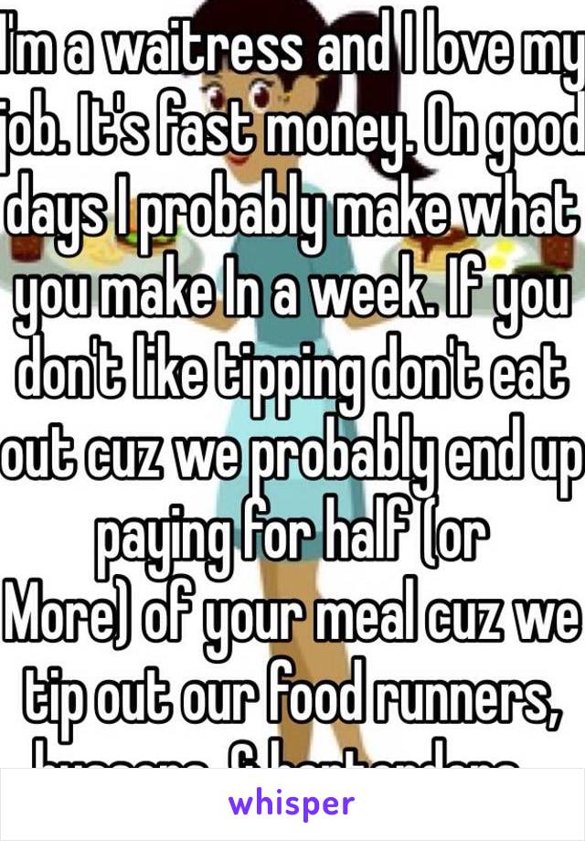 I'm a waitress and I love my job. It's fast money. On good days I probably make what you make In a week. If you don't like tipping don't eat out cuz we probably end up paying for half (or
More) of your meal cuz we tip out our food runners, bussers, & bartenders...