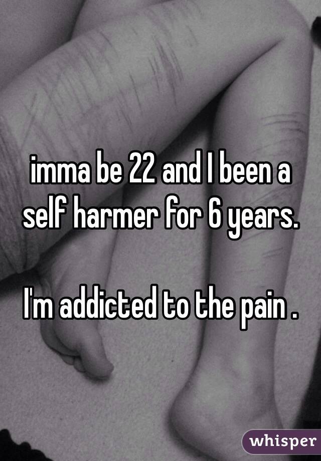 imma be 22 and I been a self harmer for 6 years. 

I'm addicted to the pain . 