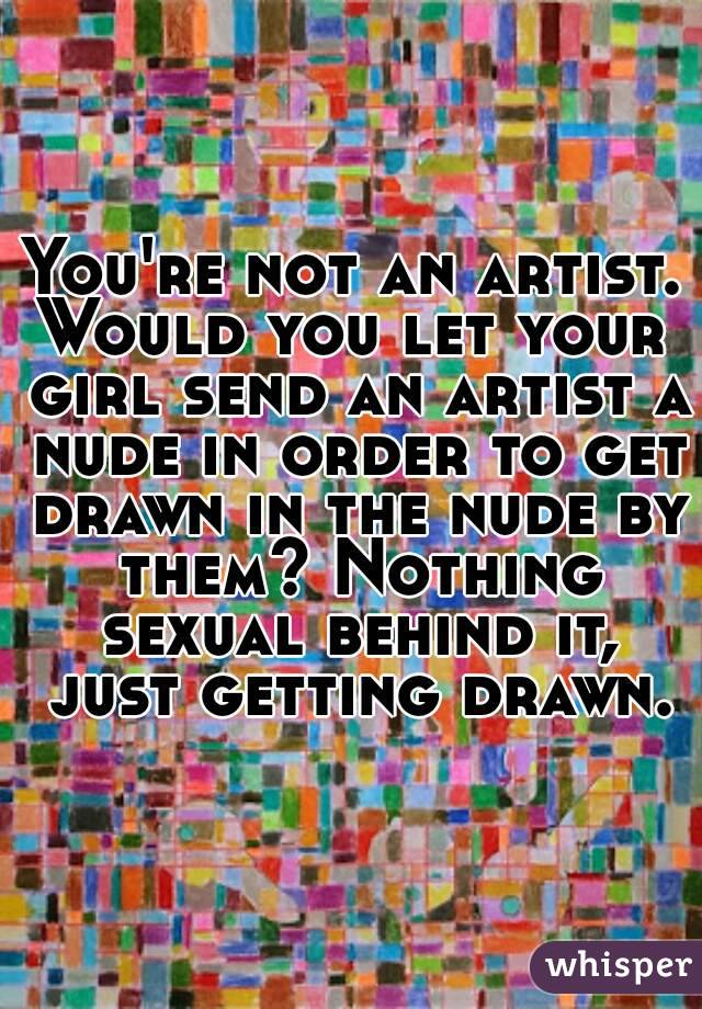 You're not an artist.
Would you let your girl send an artist a nude in order to get drawn in the nude by them? Nothing sexual behind it, just getting drawn.