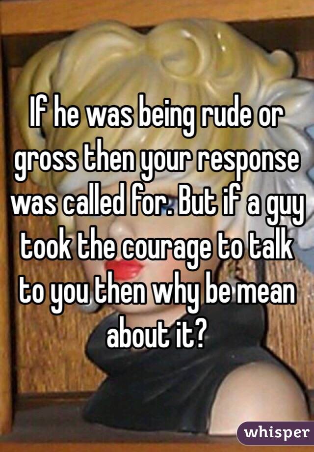 If he was being rude or gross then your response was called for. But if a guy took the courage to talk to you then why be mean about it? 