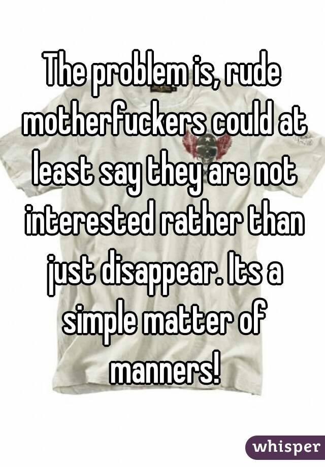 The problem is, rude motherfuckers could at least say they are not interested rather than just disappear. Its a simple matter of manners!