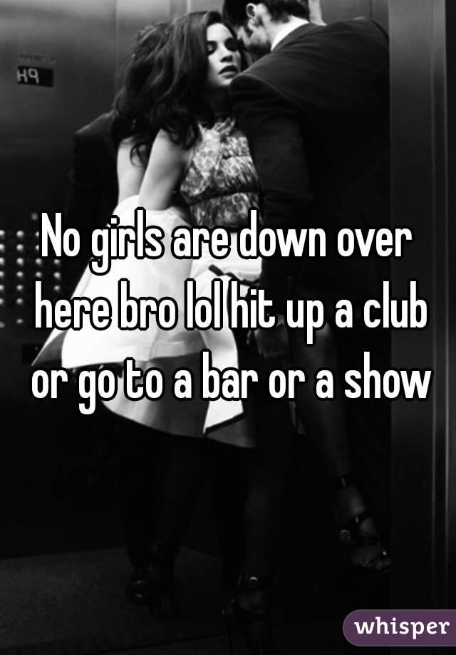 No girls are down over here bro lol hit up a club or go to a bar or a show