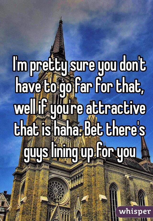 I'm pretty sure you don't have to go far for that, well if you're attractive that is haha. Bet there's guys lining up for you
