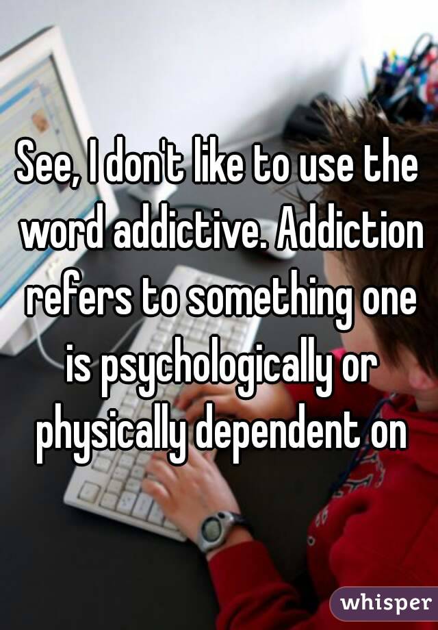 See, I don't like to use the word addictive. Addiction refers to something one is psychologically or physically dependent on



