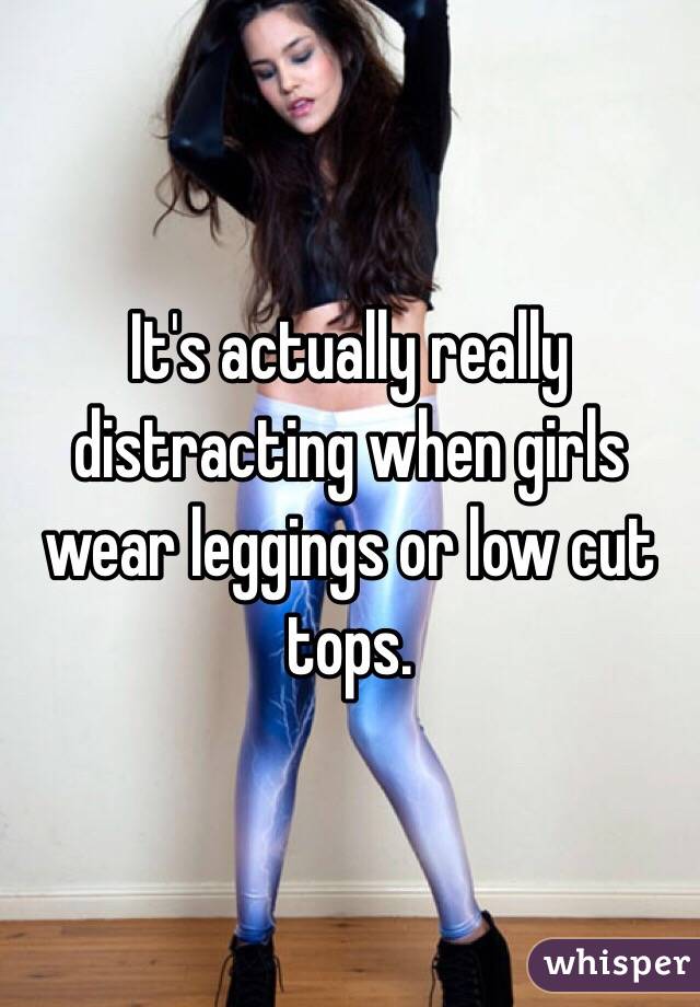 It's actually really distracting when girls wear leggings or low cut tops. 