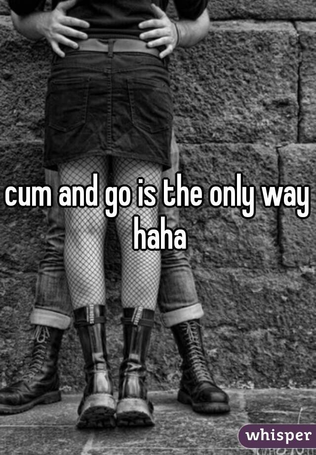 cum and go is the only way haha