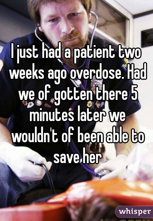 I just had a patient two weeks ago overdose. Had we of gotten there 5 minutes later we wouldn't of been able to save her