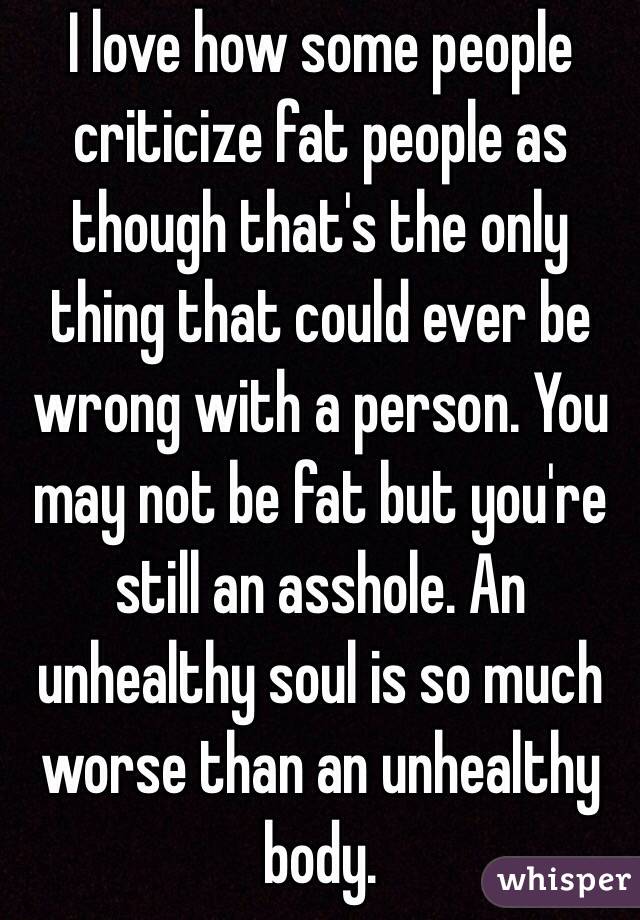 I love how some people criticize fat people as though that's the only thing that could ever be wrong with a person. You may not be fat but you're still an asshole. An unhealthy soul is so much worse than an unhealthy body.
