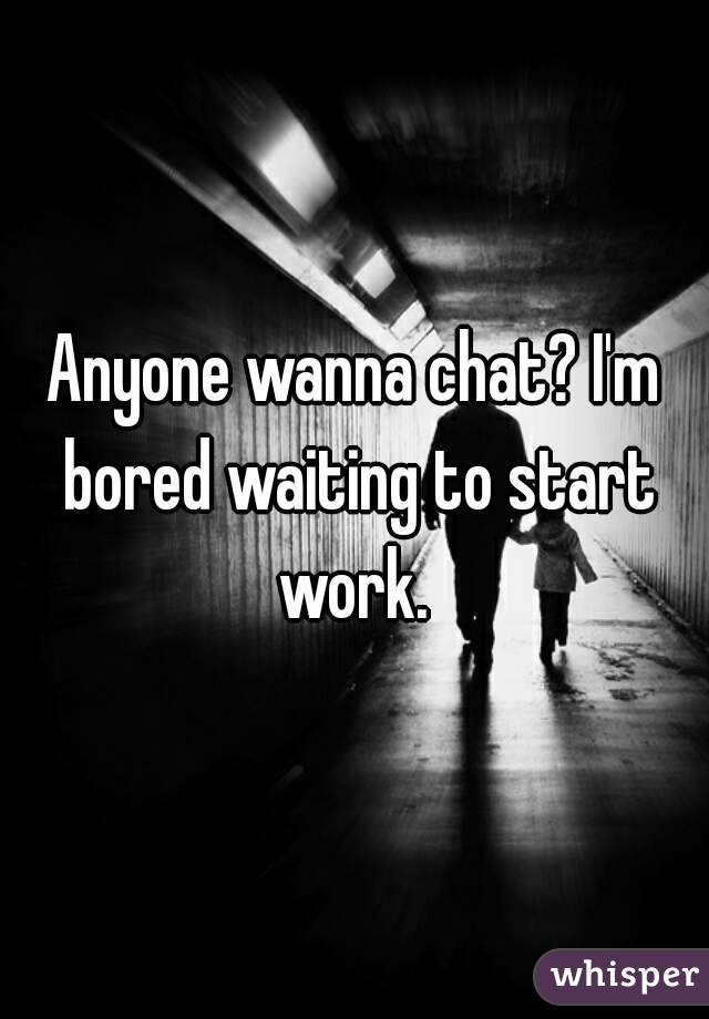 Anyone wanna chat? I'm bored waiting to start work. 