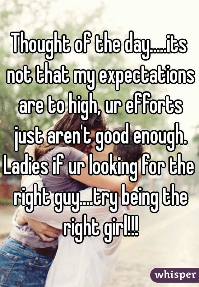 Thought of the day.....its not that my expectations are to high, ur efforts just aren't good enough.
Ladies if ur looking for the right guy....try being the right girl!!!
