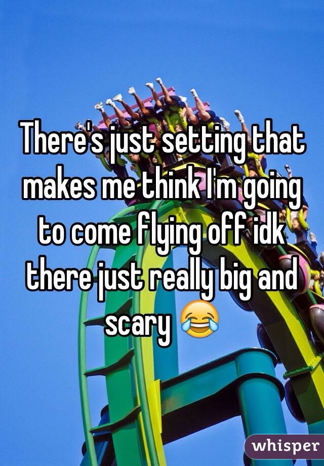 There's just setting that makes me think I'm going to come flying off idk there just really big and scary 😂