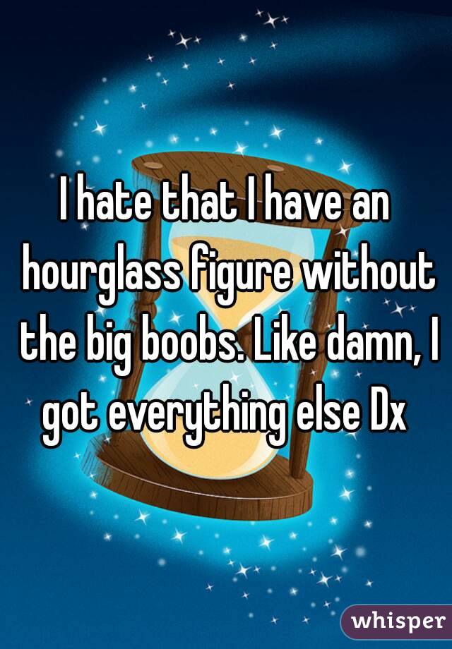 I hate that I have an hourglass figure without the big boobs. Like damn, I got everything else Dx 