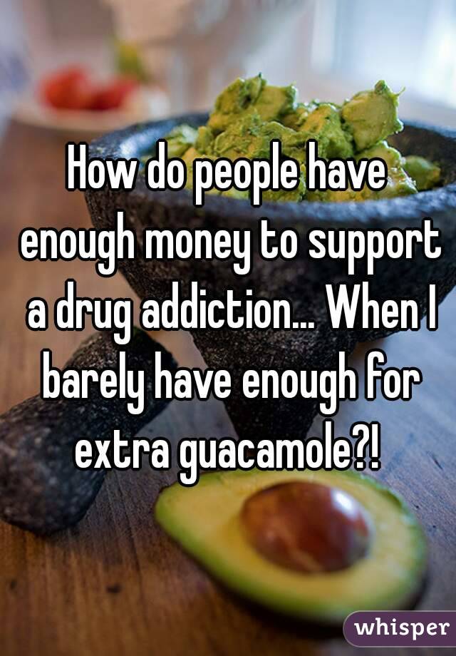 How do people have enough money to support a drug addiction... When I barely have enough for extra guacamole?! 