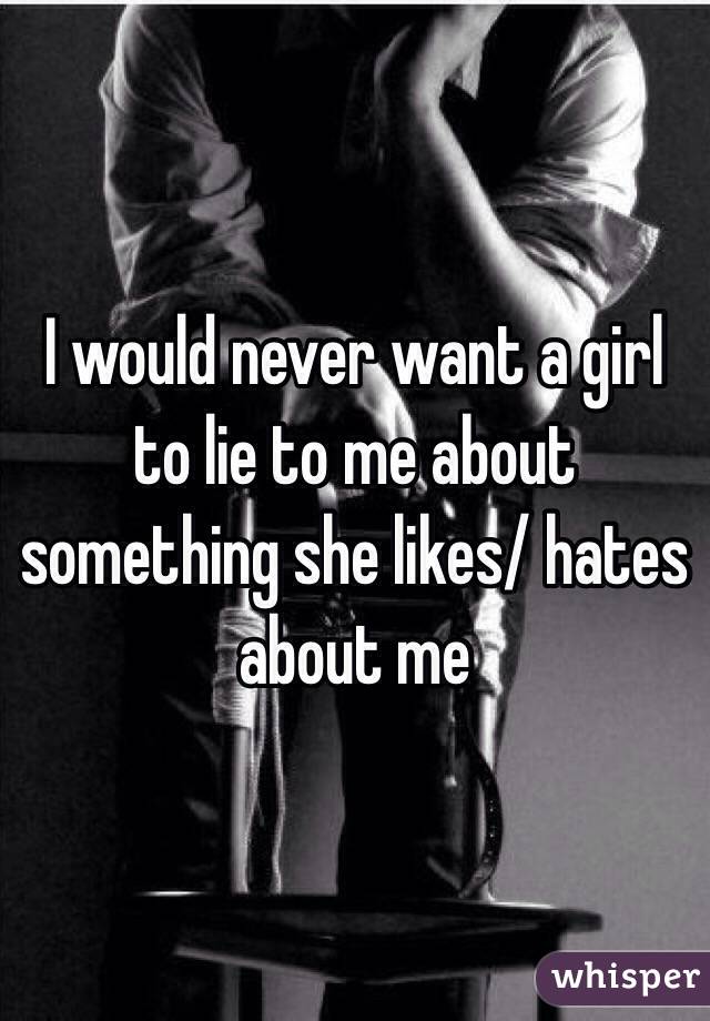 I would never want a girl to lie to me about something she likes/ hates about me 