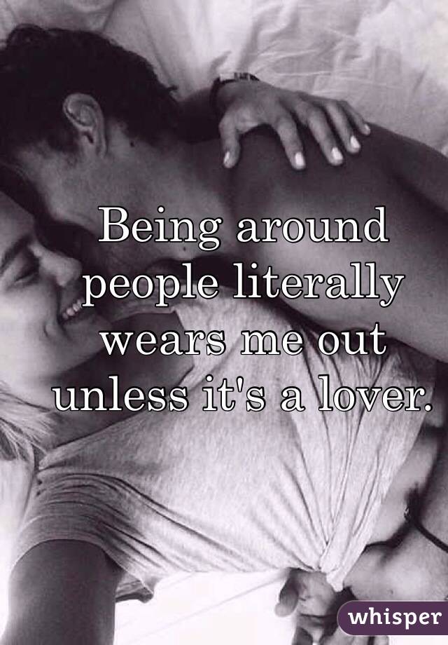 Being around people literally wears me out unless it's a lover.