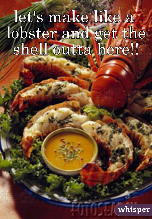 let's make like a lobster and get the shell outta here!!