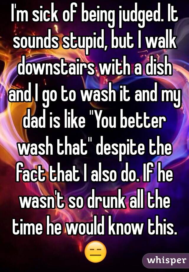 I'm sick of being judged. It sounds stupid, but I walk downstairs with a dish and I go to wash it and my dad is like "You better wash that" despite the fact that I also do. If he wasn't so drunk all the time he would know this. 😑