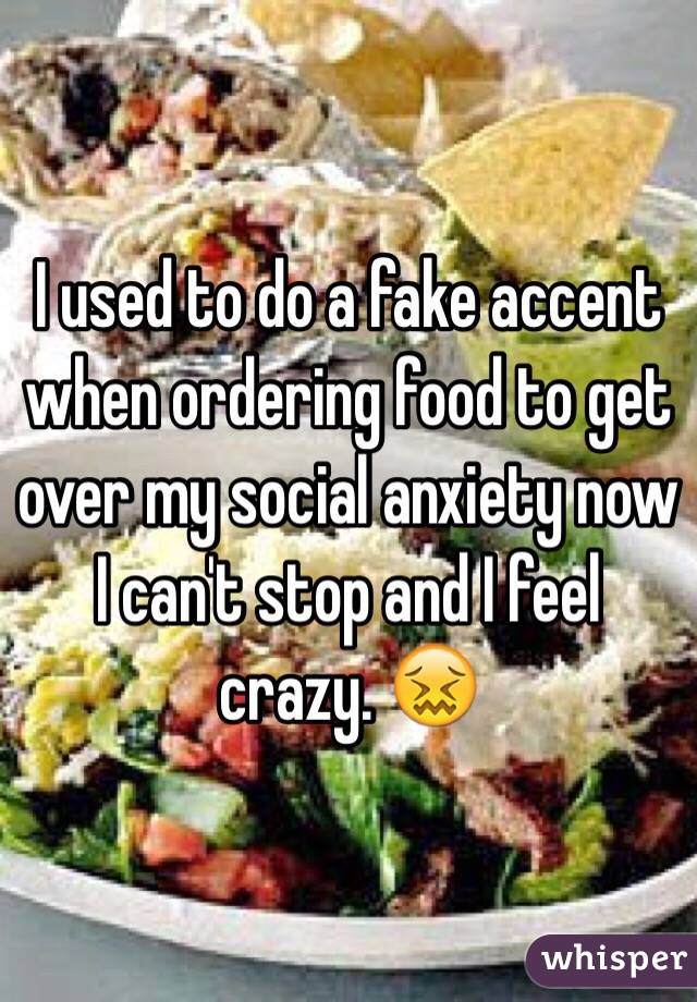 I used to do a fake accent when ordering food to get over my social anxiety now I can't stop and I feel crazy. 😖