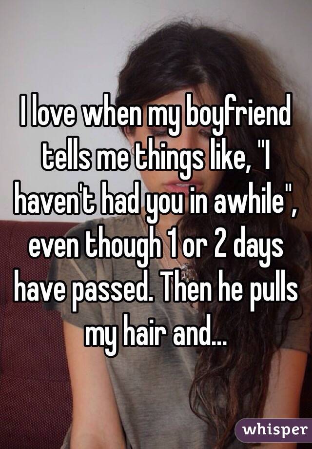 I love when my boyfriend tells me things like, "I haven't had you in awhile", even though 1 or 2 days have passed. Then he pulls my hair and... 