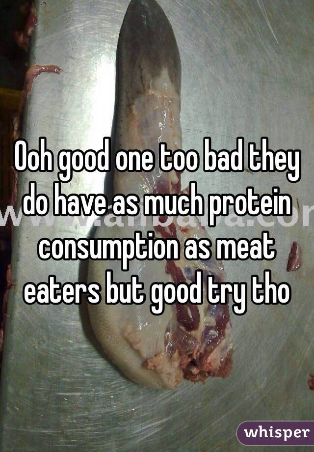 Ooh good one too bad they do have as much protein consumption as meat eaters but good try tho