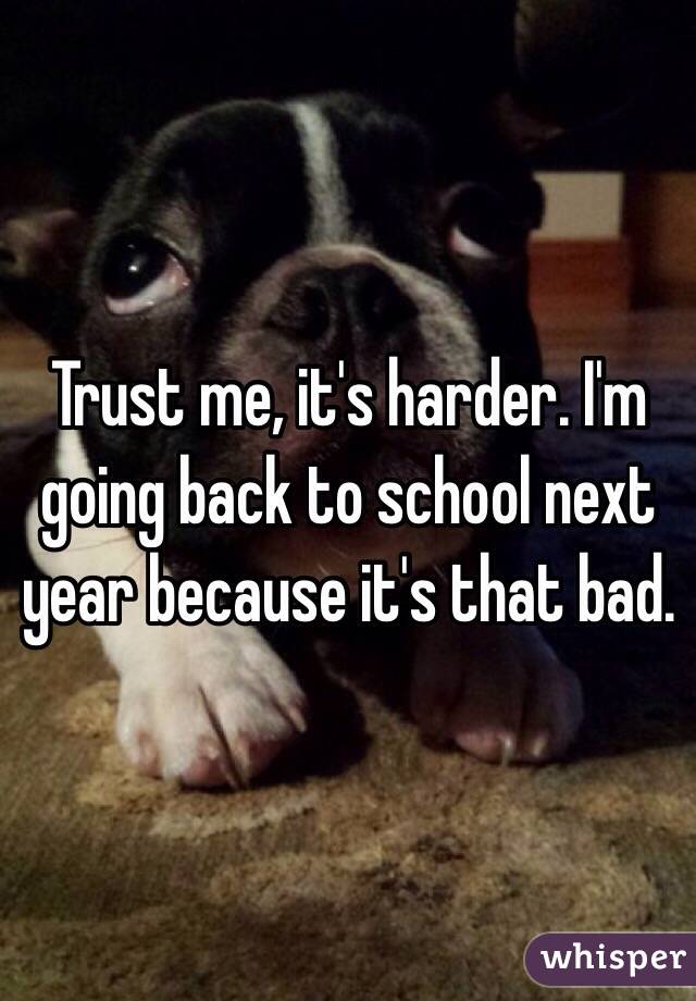 Trust me, it's harder. I'm going back to school next year because it's that bad.