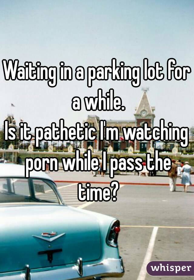 Waiting in a parking lot for a while.
Is it pathetic I'm watching porn while I pass the time?