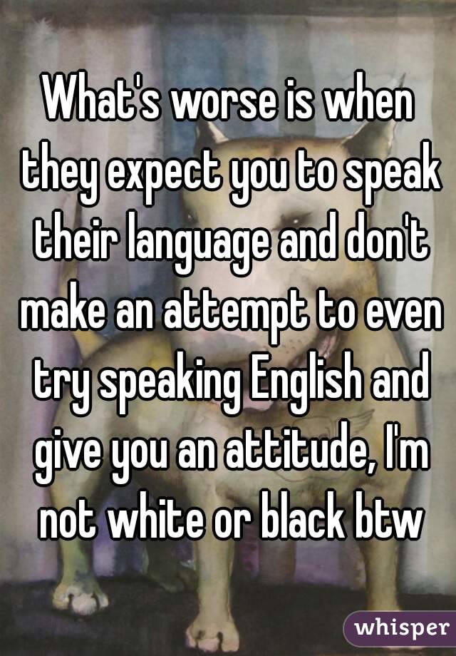 What's worse is when they expect you to speak their language and don't make an attempt to even try speaking English and give you an attitude, I'm not white or black btw