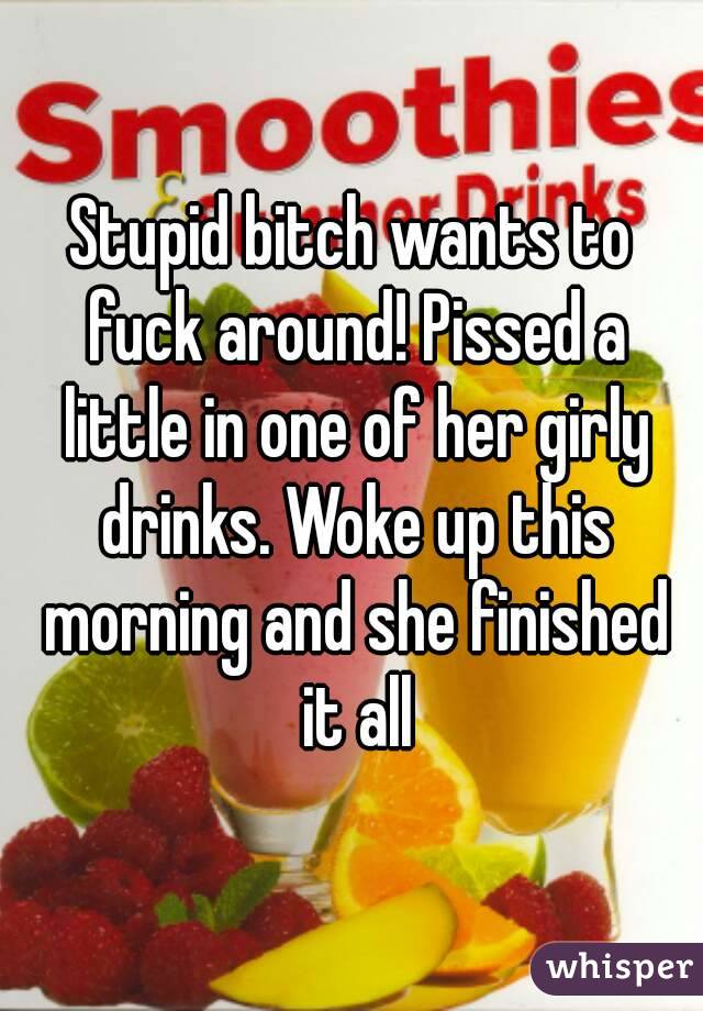 Stupid bitch wants to fuck around! Pissed a little in one of her girly drinks. Woke up this morning and she finished it all