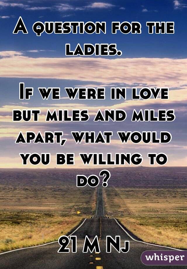 A question for the ladies.

If we were in love but miles and miles apart, what would you be willing to do?


21 M Nj
