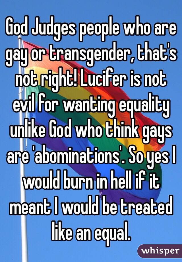 God Judges people who are gay or transgender, that's not right! Lucifer is not evil for wanting equality unlike God who think gays are 'abominations'. So yes I would burn in hell if it meant I would be treated like an equal.