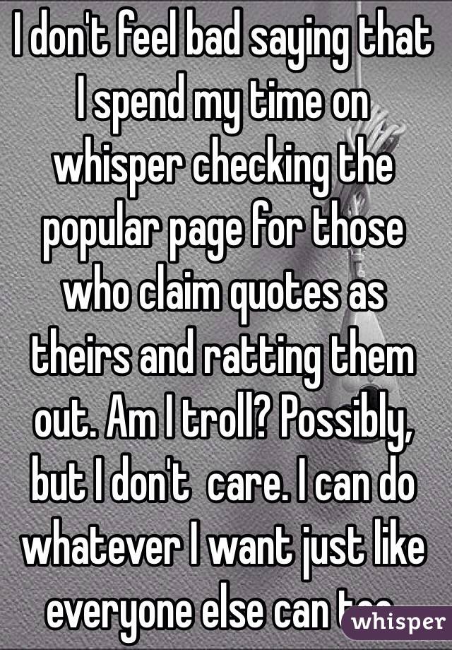 I don't feel bad saying that I spend my time on whisper checking the popular page for those who claim quotes as theirs and ratting them out. Am I troll? Possibly, but I don't  care. I can do whatever I want just like everyone else can too. 