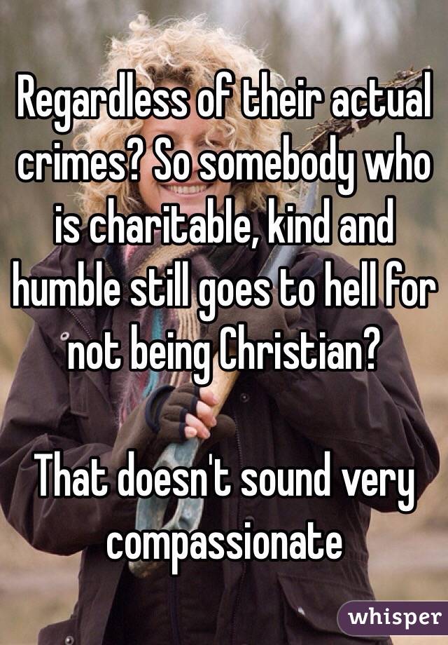 Regardless of their actual crimes? So somebody who is charitable, kind and humble still goes to hell for not being Christian?

That doesn't sound very compassionate 