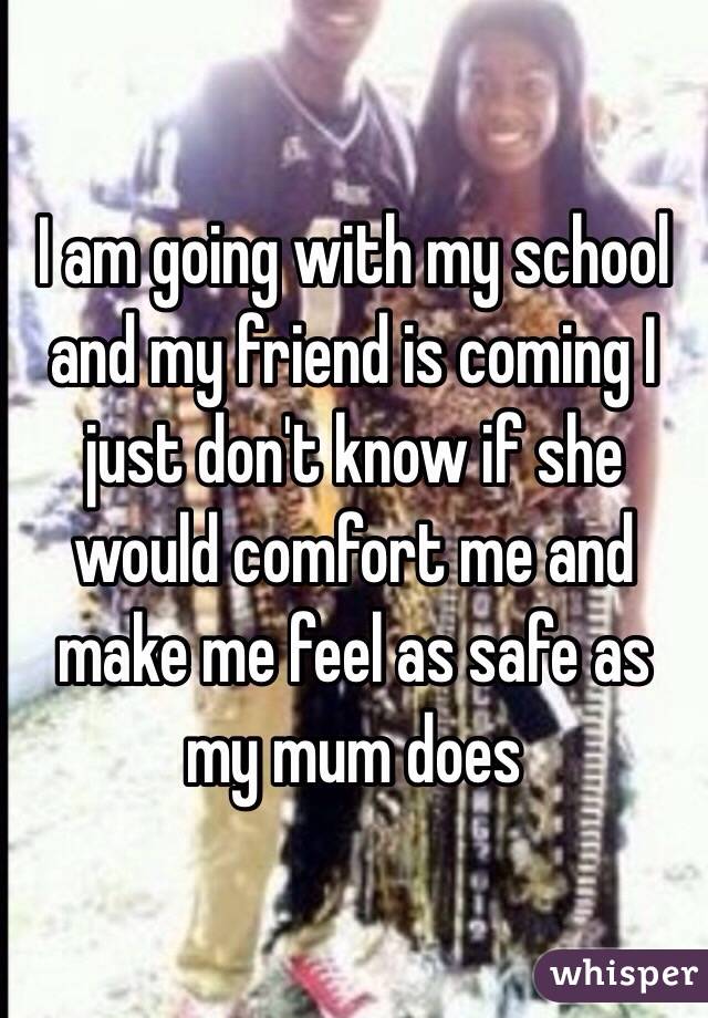 I am going with my school and my friend is coming I just don't know if she would comfort me and make me feel as safe as my mum does 
