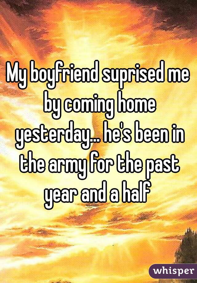 My boyfriend suprised me by coming home yesterday... he's been in the army for the past year and a half 