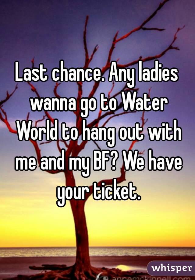 Last chance. Any ladies wanna go to Water World to hang out with me and my BF? We have your ticket.