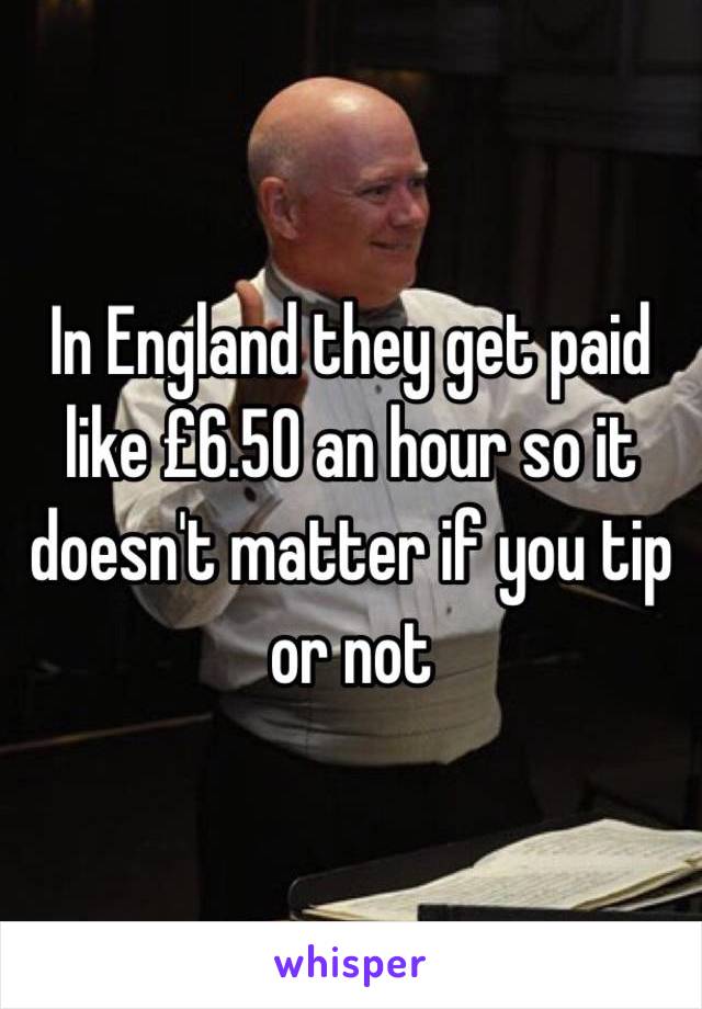 In England they get paid like £6.50 an hour so it doesn't matter if you tip or not 