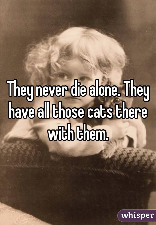 They never die alone. They have all those cats there with them. 