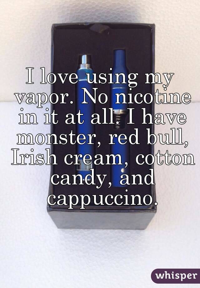 I love using my vapor. No nicotine in it at all. I have monster, red bull, Irish cream, cotton candy, and cappuccino.