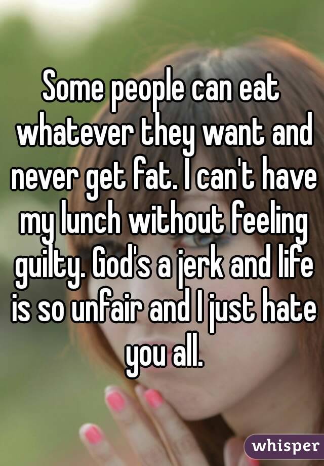 Some people can eat whatever they want and never get fat. I can't have my lunch without feeling guilty. God's a jerk and life is so unfair and I just hate you all.