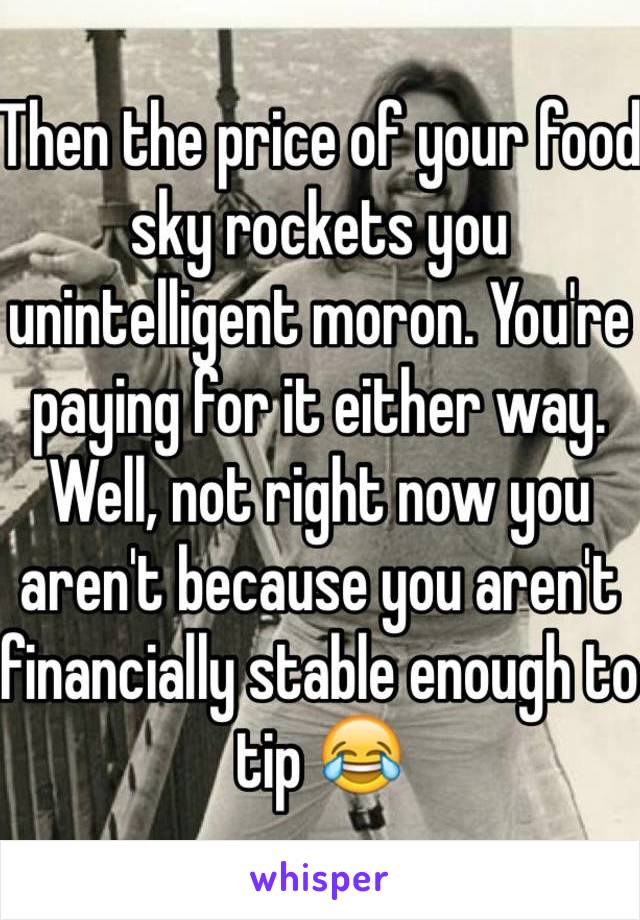 Then the price of your food sky rockets you unintelligent moron. You're paying for it either way. Well, not right now you aren't because you aren't financially stable enough to tip 😂