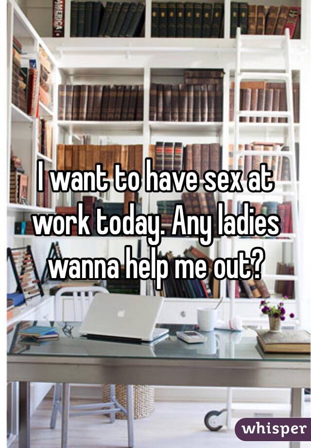 I want to have sex at work today. Any ladies wanna help me out?