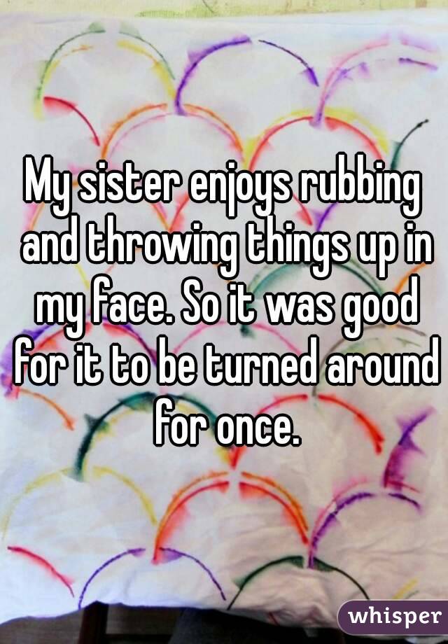 My sister enjoys rubbing and throwing things up in my face. So it was good for it to be turned around for once.