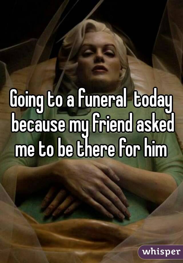 Going to a funeral  today because my friend asked me to be there for him 